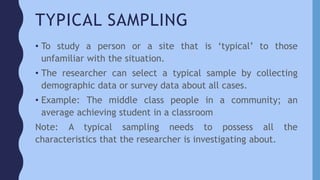TYPICAL SAMPLING
• To study a person or a site that is ‘typical’ to those
unfamiliar with the situation.
• The researcher can select a typical sample by collecting
demographic data or survey data about all cases.
• Example: The middle class people in a community; an
average achieving student in a classroom
Note: A typical sampling needs to possess all the
characteristics that the researcher is investigating about.
 