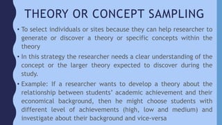 THEORY OR CONCEPT SAMPLING
• To select individuals or sites because they can help researcher to
generate or discover a theory or specific concepts within the
theory
• In this strategy the researcher needs a clear understanding of the
concept or the larger theory expected to discover during the
study.
• Example: If a researcher wants to develop a theory about the
relationship between students’ academic achievement and their
economical background, then he might choose students with
different level of achievements (high, low and medium) and
investigate about their background and vice-versa
 