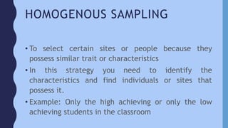 HOMOGENOUS SAMPLING
• To select certain sites or people because they
possess similar trait or characteristics
• In this strategy you need to identify the
characteristics and find individuals or sites that
possess it.
• Example: Only the high achieving or only the low
achieving students in the classroom
 
