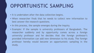 OPPORTUNISTIC SAMPLING
• It is undertaken after the data collection begins.
• When researcher finds that he needs to collect new information to
best answer the research questions.
• In this process, the sample emerges during the inquiry.
• Example: If the sample is university professors of Bangladesh. The
researcher suddenly and by opportunity comes across a foreign
university professor and he decides that the foreign professor’s
provided information can add new dimension to his study. The foreign
professor hereby would become an opportunistic sampling in the
study.
 