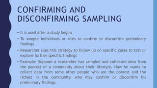 CONFIRMING AND
DISCONFIRMING SAMPLING
• It is used after a study begins
• To sample individuals or sites to confirm or disconfirm preliminary
findings
• Researcher uses this strategy to follow up on specific cases to test or
explore further specific findings
• Example: Suppose a researcher has sampled and collected data from
the poorest of a community about their lifestyle. Now he wants to
collect data from some other people who are the poorest and the
richest in the community, who may confirm or disconfirm his
preliminary findings.
 