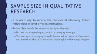 SAMPLE SIZE IN QUALITATIVE
RESEARCH
• It is necessary to reduce the chances of discovery failure
rather than to limit error in estimation.
• Researcher tends to increase sample size until:
– No new data regarding a concept or category emerges
– The concept or category is well developed in terms of dimensions
and variations that it its valid and meaningful with enough insights
 