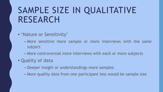 SAMPLE SIZE IN QUALITATIVE
RESEARCH
• ‘Nature or Sensitivity’
– More sensitive more sample or more interviews with the same
subject
– More controversial more interviews with each or more subjects
• Quality of data
– Deeper insight or understandings more samples
– More quality data from one participant less would be sample size
 