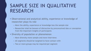 SAMPLE SIZE IN QUALITATIVE
RESEARCH
• Observational and analytical ability, experience or knowledge of
researcher plays its role
– More the ability, experience or knowledge less the sample size
– Researcher shall be beware of distraction by preconceived ides or conception
from the important insights of participants
• Diversity of population or phenomenon
– More diversity more sample and more interviews
– All segments should be targeted to have contact with
– Two or more groups may be required per segment
 