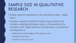 SAMPLE SIZE IN QUALITATIVE
RESEARCH
• Simple research questions or very detailed studies – single
figure
• Complex research questions require large samples and
complex sampling techniques using ‘a framework of the
variables; that might influence an individual’s contribution’
and depends on
– Researcher’s knowledge of the research area
– Available literature
– Evidence from the study
 