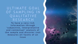 U LT I M AT E G O A L
O F S A M P L I N G I N
Q U A L I TAT I V E
R E S E A R C H
To h a v e a v e r y r i c h
i n f o r m a t i o n t h r o u g h
‘ s u b j e c t i v e , i n t e r p r e t a t i v e
a n d c o n t e x t u a l ’ a n a l y s i s o f
t h e s a m p l e a n d d i s c o v e r ( n o t
m e a s u r e ) a l l f a c e t s o f a n
i s s u e
 