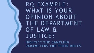 RQ EXAMPLE:
WHAT IS YOUR
OPINION ABOUT
THE DEPARTMENT
OF LAW &
JUSTICE?
IDENTIFY THE SAMPLING
PARAMETERS AND THEIR ROLES
 