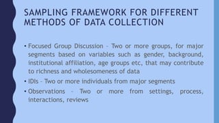 SAMPLING FRAMEWORK FOR DIFFERENT
METHODS OF DATA COLLECTION
• Focused Group Discussion – Two or more groups, for major
segments based on variables such as gender, background,
institutional affiliation, age groups etc, that may contribute
to richness and wholesomeness of data
• IDIs – Two or more individuals from major segments
• Observations – Two or more from settings, process,
interactions, reviews
 