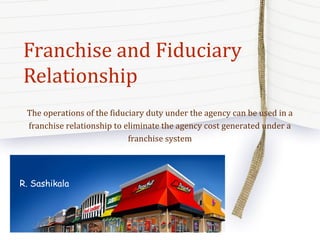 Franchise and Fiduciary
Relationship
The operations of the fiduciary duty under the agency can be used in a
franchise relationship to eliminate the agency cost generated under a
franchise system
R. Sashikala
 