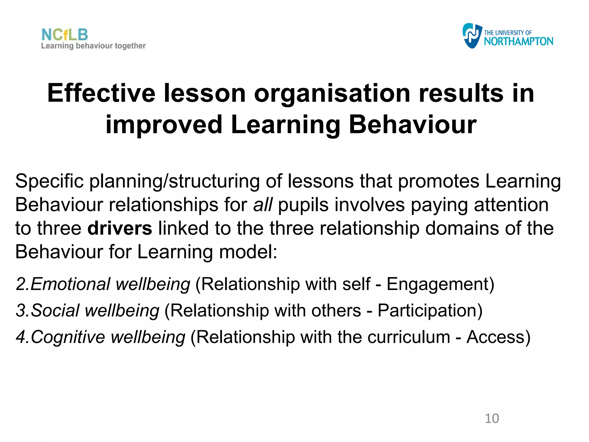 Effective lesson organisation results in
        improved Learning Behaviour

Specific planning/structuring of lessons that promotes Learning
Behaviour relationships for all pupils involves paying attention
to three drivers linked to the three relationship domains of the
Behaviour for Learning model:
2.Emotional wellbeing (Relationship with self - Engagement)
3.Social wellbeing (Relationship with others - Participation)
4.Cognitive wellbeing (Relationship with the curriculum - Access)



                                                           10
 