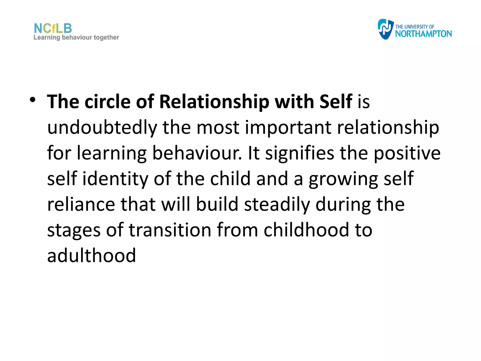 • The circle of Relationship with Self is
  undoubtedly the most important relationship
  for learning behaviour. It signifies the positive
  self identity of the child and a growing self
  reliance that will build steadily during the
  stages of transition from childhood to
  adulthood
 