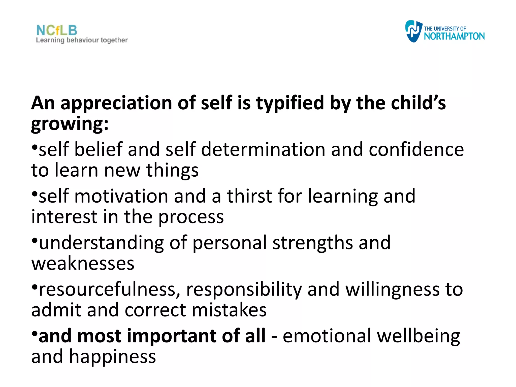An appreciation of self is typified by the child’s
growing:
•self belief and self determination and confidence
to learn new things
•self motivation and a thirst for learning and
interest in the process
•understanding of personal strengths and
weaknesses
•resourcefulness, responsibility and willingness to
admit and correct mistakes
•and most important of all - emotional wellbeing
and happiness
 