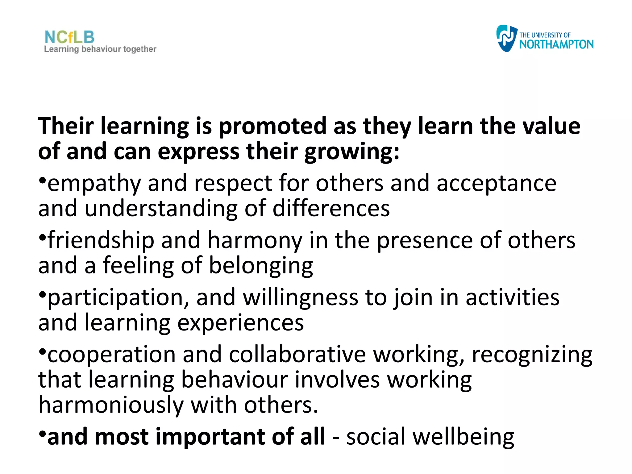 Their learning is promoted as they learn the value
of and can express their growing:
•empathy and respect for others and acceptance
and understanding of differences
•friendship and harmony in the presence of others
and a feeling of belonging
•participation, and willingness to join in activities
and learning experiences
•cooperation and collaborative working, recognizing
that learning behaviour involves working
harmoniously with others.
•and most important of all - social wellbeing
 