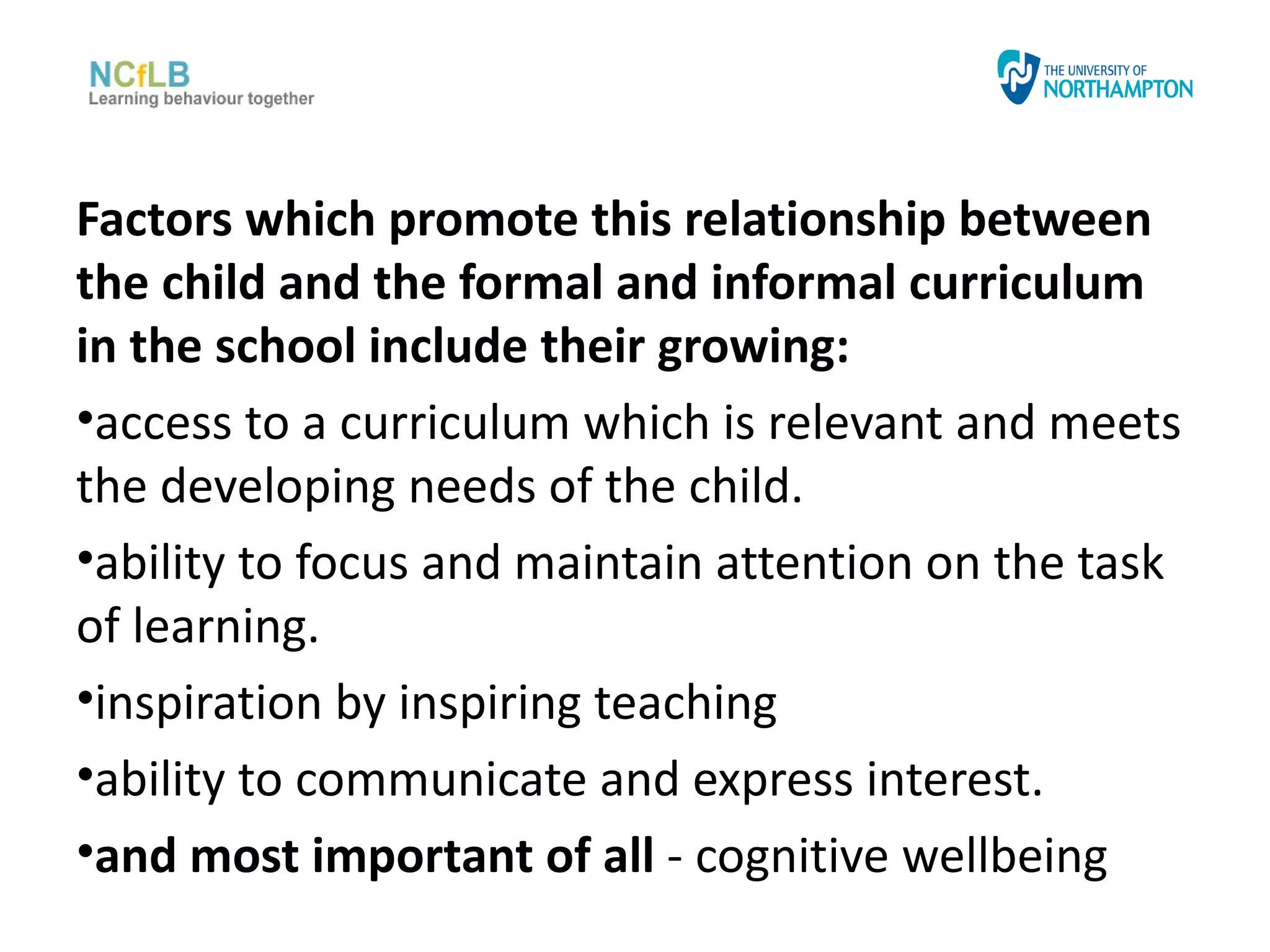 Factors which promote this relationship between
the child and the formal and informal curriculum
in the school include their growing:
•access to a curriculum which is relevant and meets
the developing needs of the child.
•ability to focus and maintain attention on the task
of learning.
•inspiration by inspiring teaching
•ability to communicate and express interest.
•and most important of all - cognitive wellbeing
 