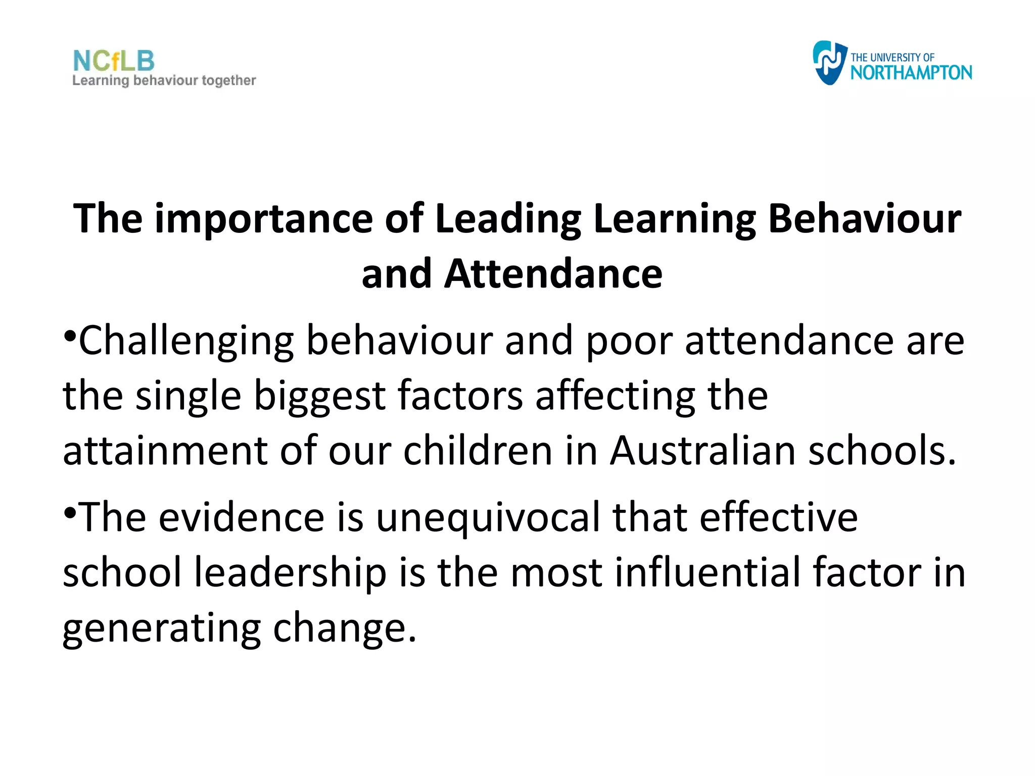 The importance of Leading Learning Behaviour
                and Attendance
•Challenging behaviour and poor attendance are
the single biggest factors affecting the
attainment of our children in Australian schools.
•The evidence is unequivocal that effective
school leadership is the most influential factor in
generating change.
 