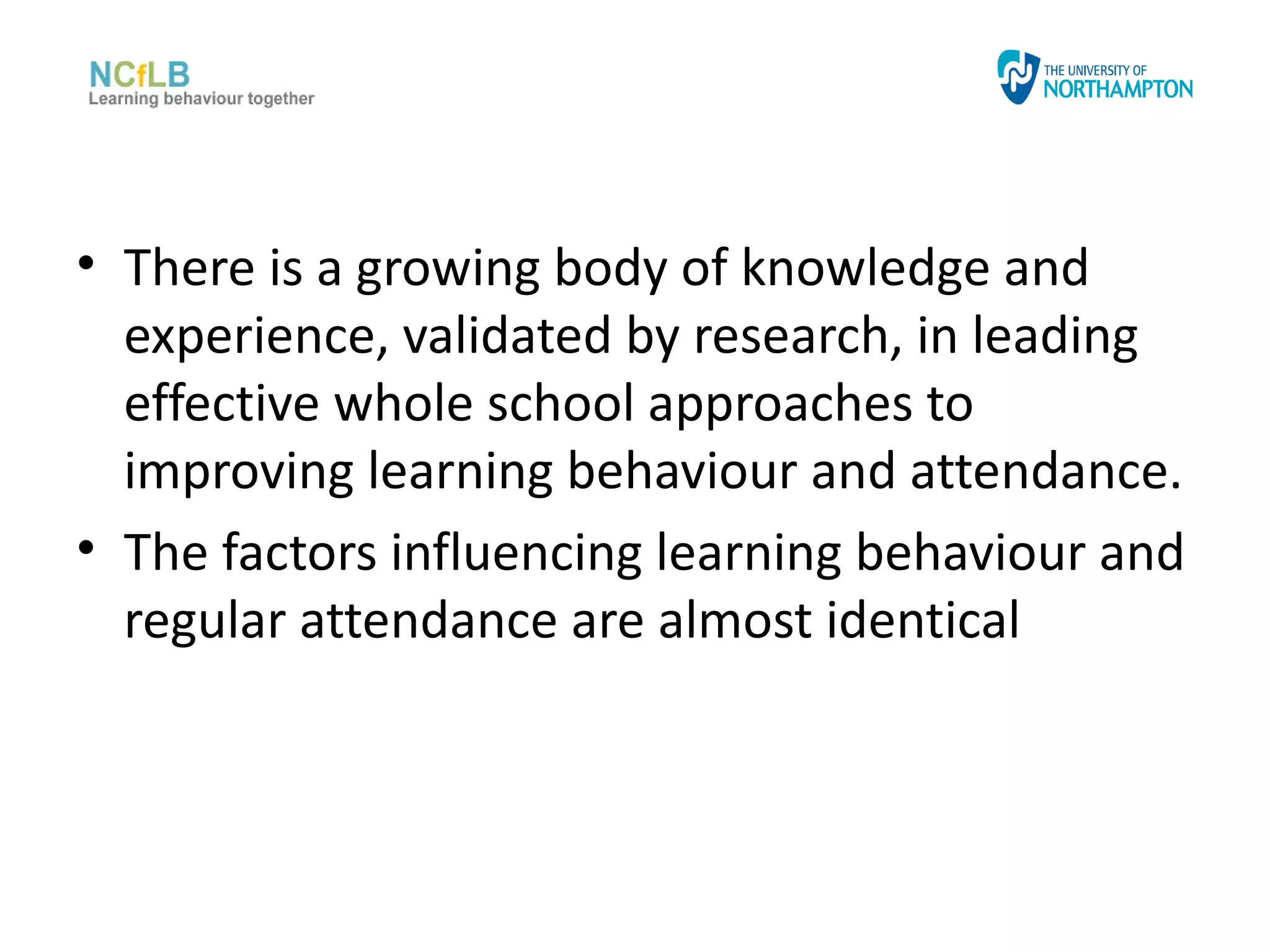 • There is a growing body of knowledge and
  experience, validated by research, in leading
  effective whole school approaches to
  improving learning behaviour and attendance.
• The factors influencing learning behaviour and
  regular attendance are almost identical
 