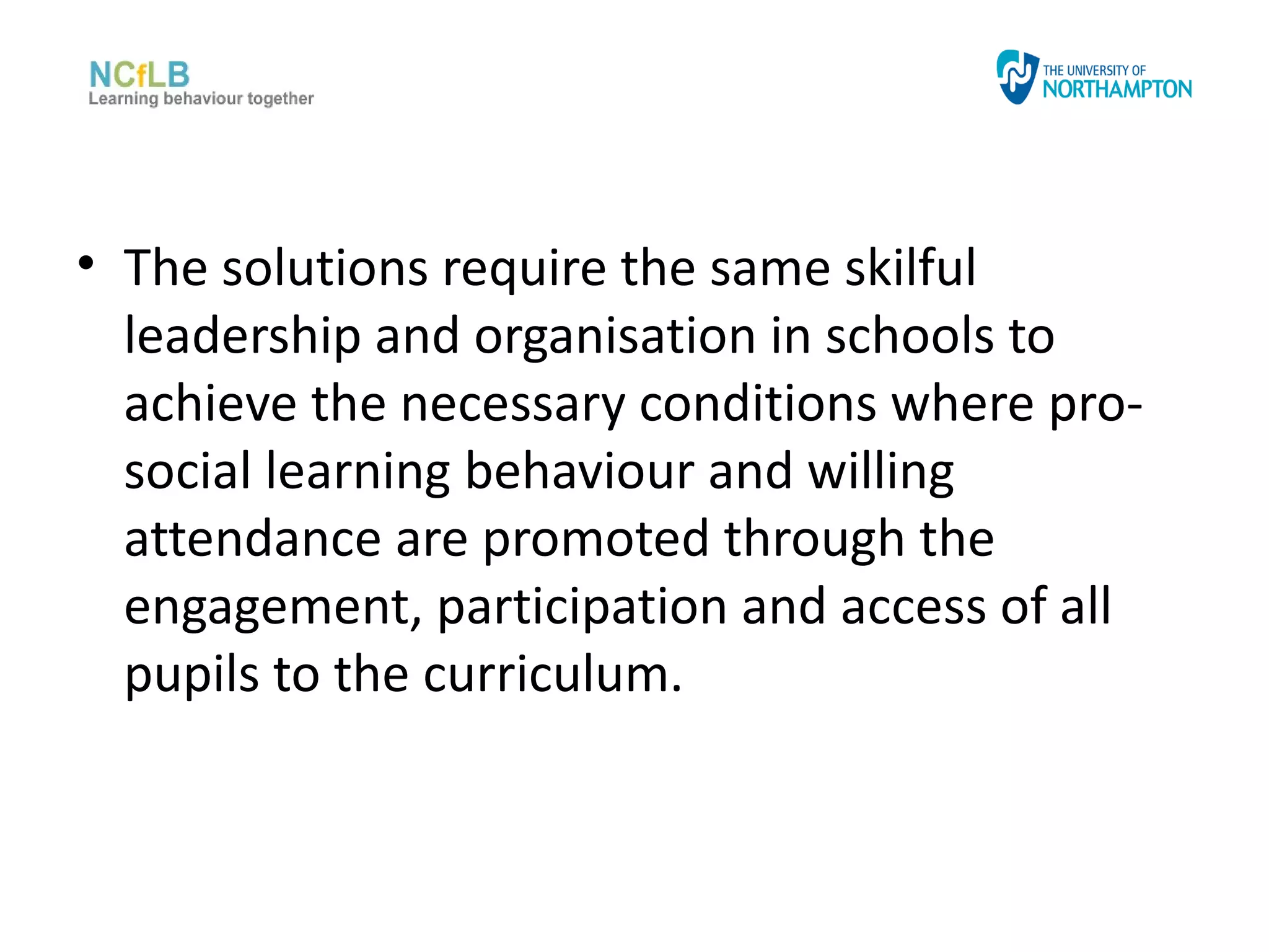 • The solutions require the same skilful
  leadership and organisation in schools to
  achieve the necessary conditions where pro-
  social learning behaviour and willing
  attendance are promoted through the
  engagement, participation and access of all
  pupils to the curriculum.
 