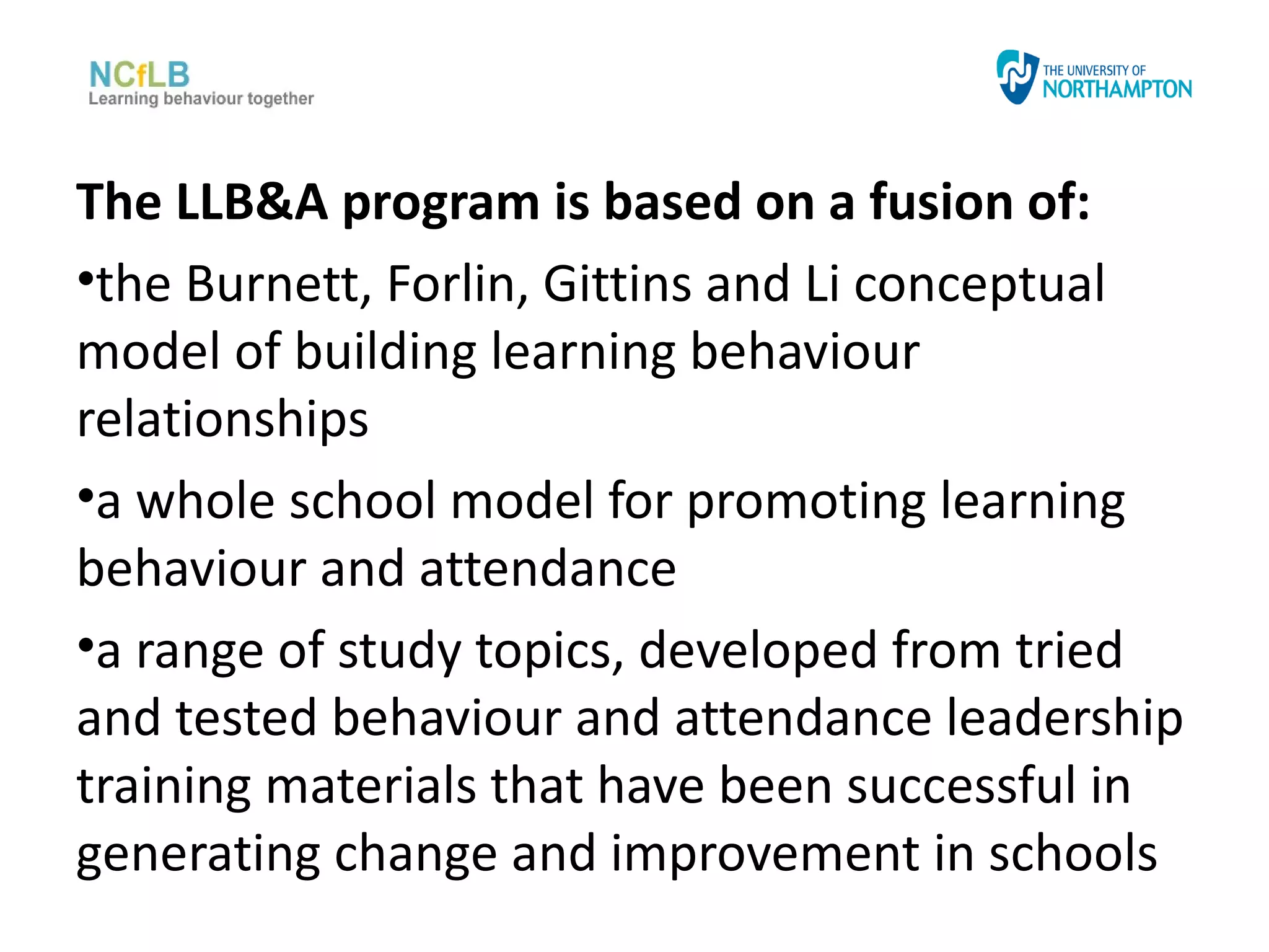 The LLB&A program is based on a fusion of:
•the Burnett, Forlin, Gittins and Li conceptual
model of building learning behaviour
relationships
•a whole school model for promoting learning
behaviour and attendance
•a range of study topics, developed from tried
and tested behaviour and attendance leadership
training materials that have been successful in
generating change and improvement in schools
 