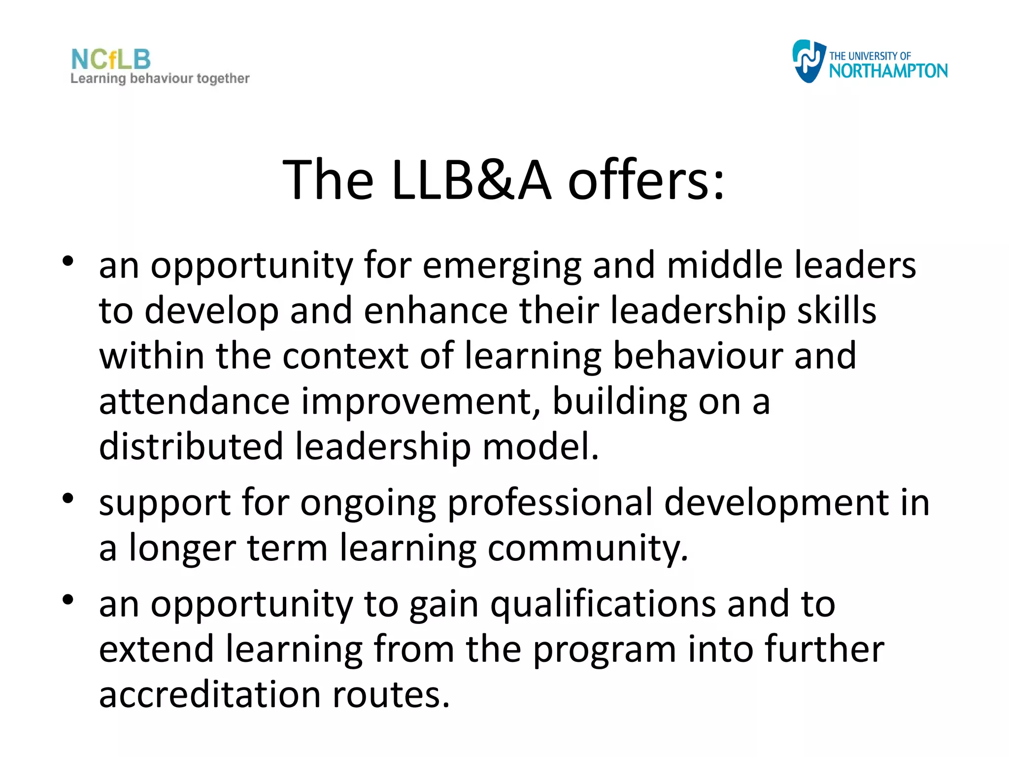 The LLB&A offers:
• an opportunity for emerging and middle leaders
  to develop and enhance their leadership skills
  within the context of learning behaviour and
  attendance improvement, building on a
  distributed leadership model.
• support for ongoing professional development in
  a longer term learning community.
• an opportunity to gain qualifications and to
  extend learning from the program into further
  accreditation routes.
 