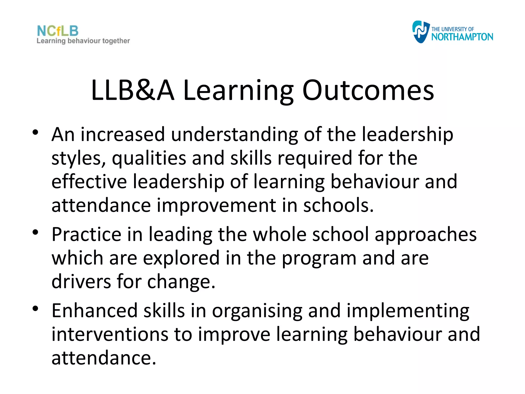 LLB&A Learning Outcomes
• An increased understanding of the leadership
  styles, qualities and skills required for the
  effective leadership of learning behaviour and
  attendance improvement in schools.
• Practice in leading the whole school approaches
  which are explored in the program and are
  drivers for change.
• Enhanced skills in organising and implementing
  interventions to improve learning behaviour and
  attendance.
 