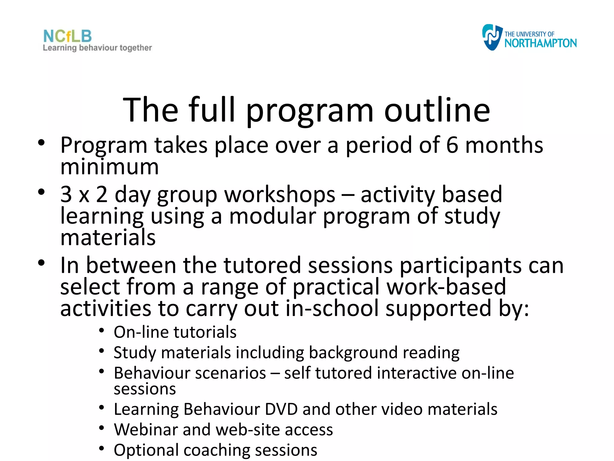 The full program outline
• Program takes place over a period of 6 months
  minimum
• 3 x 2 day group workshops – activity based
  learning using a modular program of study
  materials
• In between the tutored sessions participants can
  select from a range of practical work-based
  activities to carry out in-school supported by:
     • On-line tutorials
     • Study materials including background reading
     • Behaviour scenarios – self tutored interactive on-line
       sessions
     • Learning Behaviour DVD and other video materials
     • Webinar and web-site access
     • Optional coaching sessions
 
