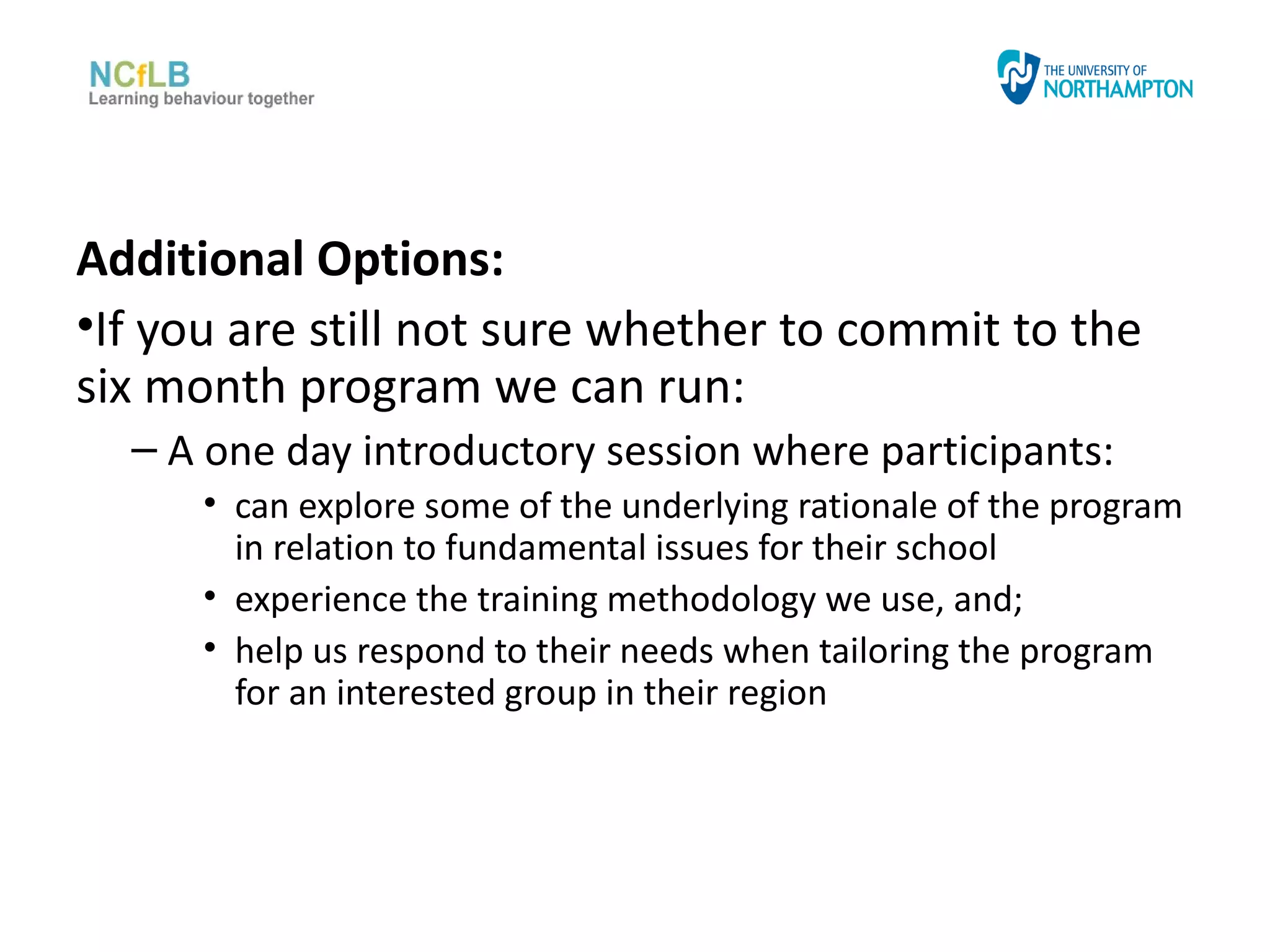 Additional Options:
•If you are still not sure whether to commit to the
six month program we can run:
  – A one day introductory session where participants:
      • can explore some of the underlying rationale of the program
        in relation to fundamental issues for their school
      • experience the training methodology we use, and;
      • help us respond to their needs when tailoring the program
        for an interested group in their region
 
