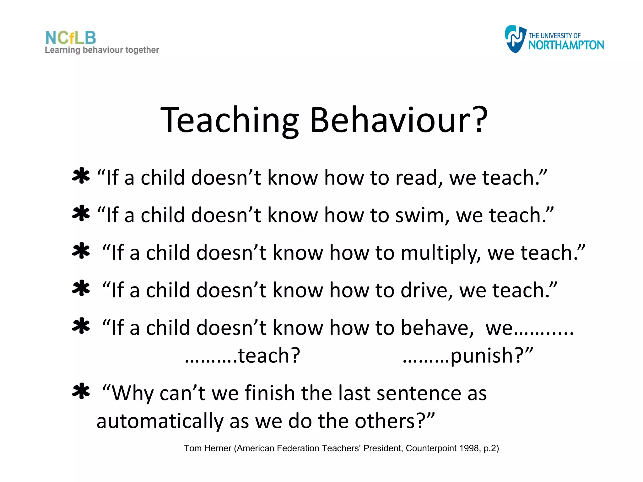 Teaching Behaviour?
“If a child doesn’t know how to read, we teach.”
“If a child doesn’t know how to swim, we teach.”
“If a child doesn’t know how to multiply, we teach.”
“If a child doesn’t know how to drive, we teach.”
“If a child doesn’t know how to behave, we…….....
          ……….teach?            ………punish?”
“Why can’t we finish the last sentence as
automatically as we do the others?”
         Tom Herner (American Federation Teachers’ President, Counterpoint 1998, p.2)
 
