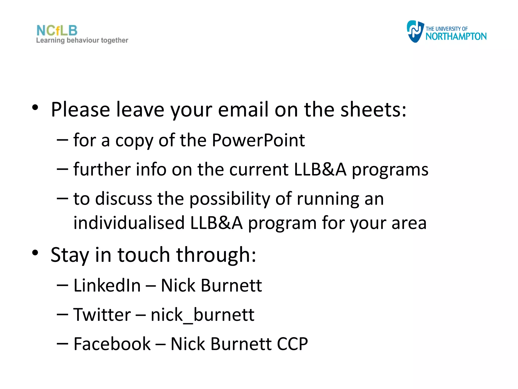 • Please leave your email on the sheets:
  – for a copy of the PowerPoint
  – further info on the current LLB&A programs
  – to discuss the possibility of running an
    individualised LLB&A program for your area
• Stay in touch through:
  – LinkedIn – Nick Burnett
  – Twitter – nick_burnett
  – Facebook – Nick Burnett CCP
 