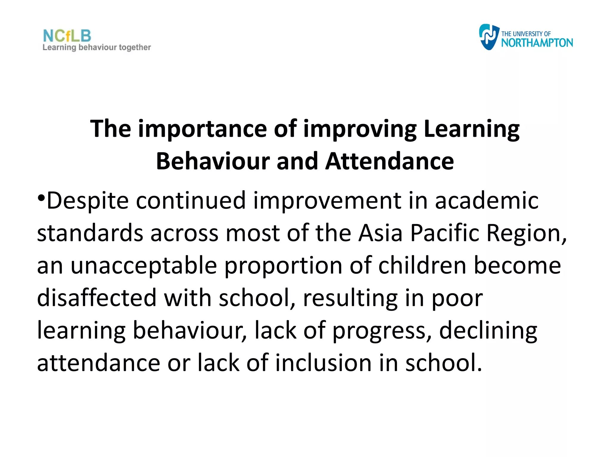 The importance of improving Learning
           Behaviour and Attendance
•Despite continued improvement in academic
standards across most of the Asia Pacific Region,
an unacceptable proportion of children become
disaffected with school, resulting in poor
learning behaviour, lack of progress, declining
attendance or lack of inclusion in school.
 