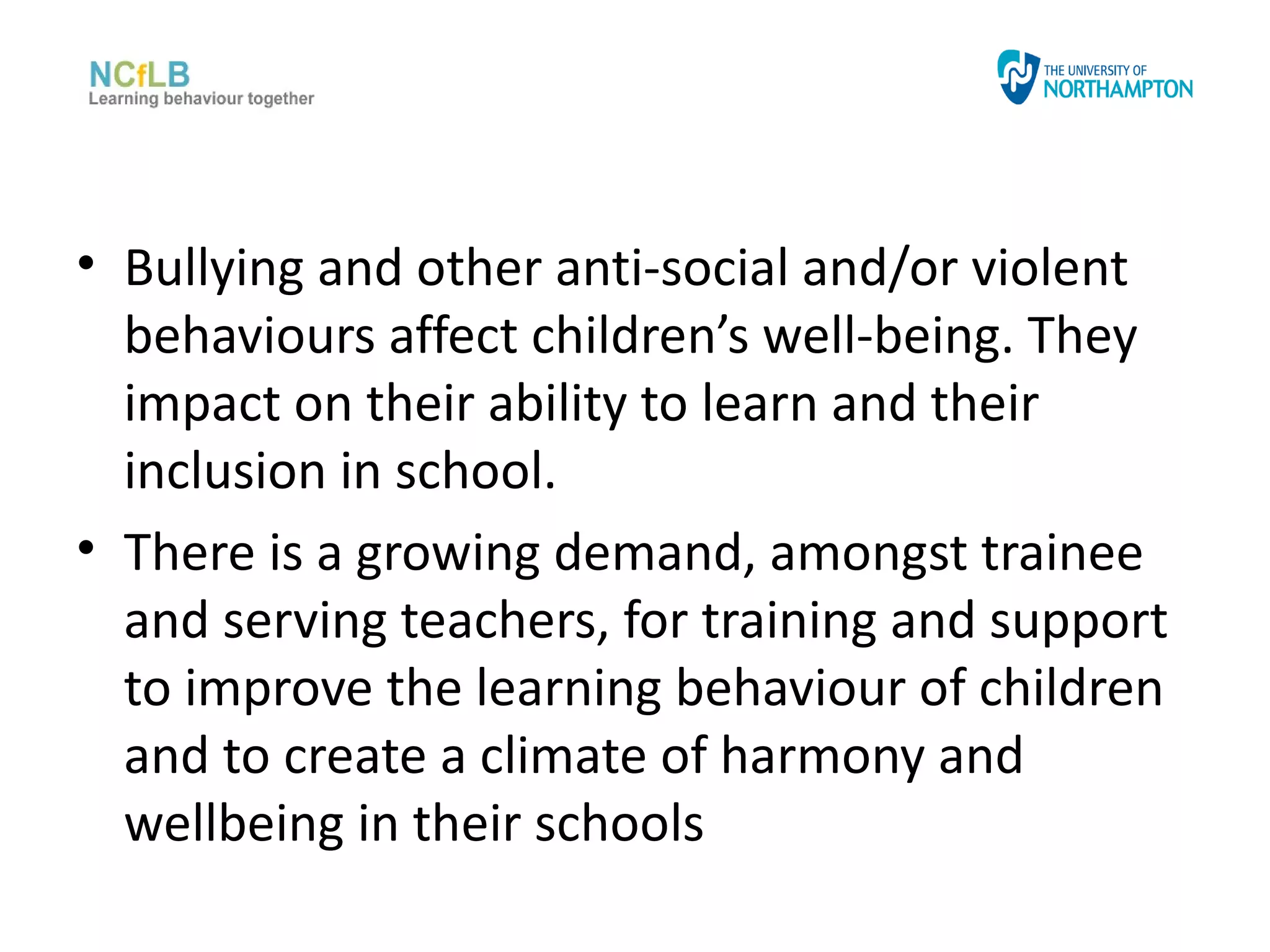 • Bullying and other anti-social and/or violent
  behaviours affect children’s well-being. They
  impact on their ability to learn and their
  inclusion in school.
• There is a growing demand, amongst trainee
  and serving teachers, for training and support
  to improve the learning behaviour of children
  and to create a climate of harmony and
  wellbeing in their schools
 