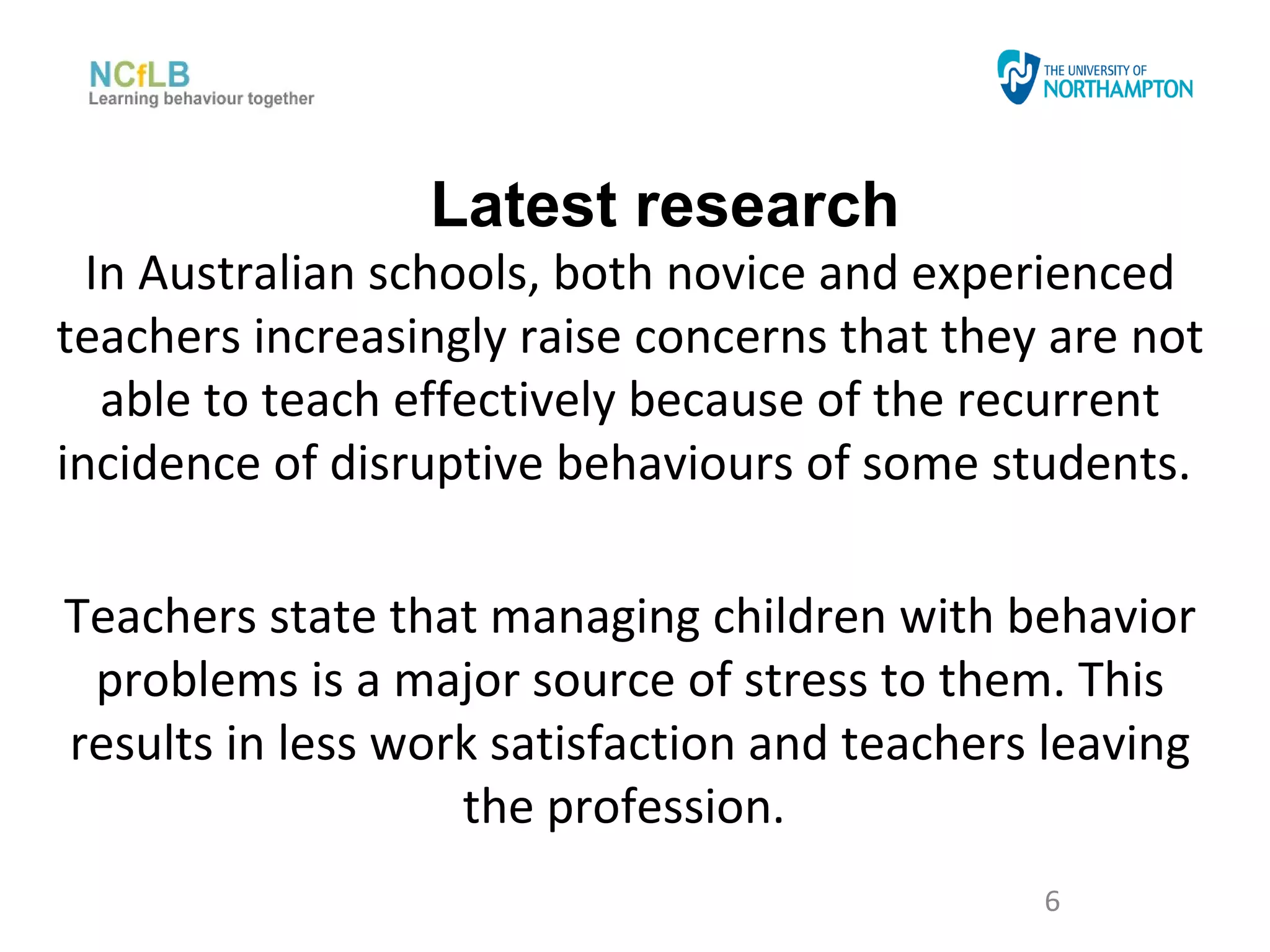 Latest research
  In Australian schools, both novice and experienced
teachers increasingly raise concerns that they are not
   able to teach effectively because of the recurrent
incidence of disruptive behaviours of some students.

Teachers state that managing children with behavior
 problems is a major source of stress to them. This
results in less work satisfaction and teachers leaving
                   the profession.
                                              6
 