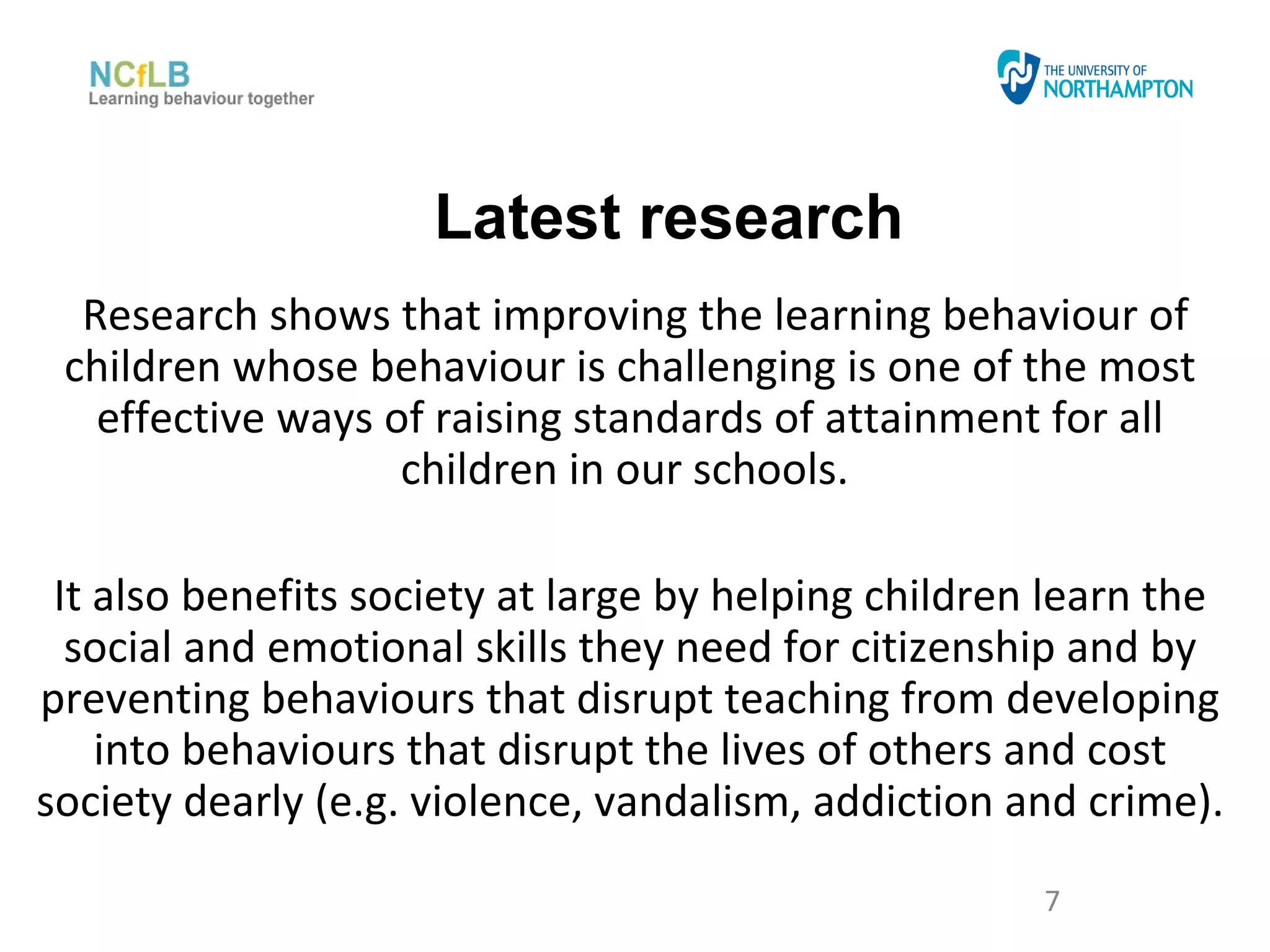 Latest research
  Research shows that improving the learning behaviour of
 children whose behaviour is challenging is one of the most
   effective ways of raising standards of attainment for all
                   children in our schools.

 It also benefits society at large by helping children learn the
  social and emotional skills they need for citizenship and by
preventing behaviours that disrupt teaching from developing
    into behaviours that disrupt the lives of others and cost
society dearly (e.g. violence, vandalism, addiction and crime).
                                                      7
 