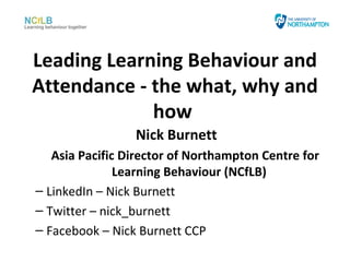 Leading Learning Behaviour and
Attendance - the what, why and
             how
                 Nick Burnett
   Asia Pacific Director of Northampton Centre for
               Learning Behaviour (NCfLB)
– LinkedIn – Nick Burnett
– Twitter – nick_burnett
– Facebook – Nick Burnett CCP
 