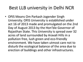 Best LLB university in Delhi NCR
• OPJS Means Om Parkash Jogender Singh
University. OPJS University is established under
act 16 of 2013 made and promulgated on the 2nd
Day of August 2013 by the Hon’ble Governor of
Rajasthan State. This University is spread over 32
acres of land surrounded by Aravali Hills in a
pollution free, lush green and eco-friendly
environment. We have taken utmost care not to
disturb the ecological balance of the area due to
erection of buildings and other infrastructures.
 