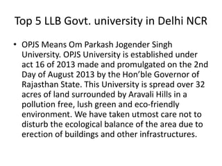 Top 5 LLB Govt. university in Delhi NCR
• OPJS Means Om Parkash Jogender Singh
University. OPJS University is established under
act 16 of 2013 made and promulgated on the 2nd
Day of August 2013 by the Hon’ble Governor of
Rajasthan State. This University is spread over 32
acres of land surrounded by Aravali Hills in a
pollution free, lush green and eco-friendly
environment. We have taken utmost care not to
disturb the ecological balance of the area due to
erection of buildings and other infrastructures.
 