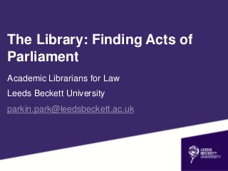 Academic Librarians for Law
Leeds Beckett University
parkin.park@leedsbeckett.ac.uk
The Library: Finding Acts of
Parliament
 