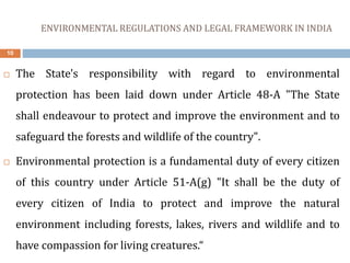 ENVIRONMENTAL REGULATIONS AND LEGAL FRAMEWORK IN INDIA
10
 The State's responsibility with regard to environmental
protection has been laid down under Article 48-A "The State
shall endeavour to protect and improve the environment and to
safeguard the forests and wildlife of the country".
 Environmental protection is a fundamental duty of every citizen
of this country under Article 51-A(g) "It shall be the duty of
every citizen of India to protect and improve the natural
environment including forests, lakes, rivers and wildlife and to
have compassion for living creatures.“
 
