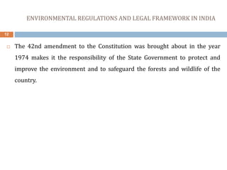 ENVIRONMENTAL REGULATIONS AND LEGAL FRAMEWORK IN INDIA
12
 The 42nd amendment to the Constitution was brought about in the year
1974 makes it the responsibility of the State Government to protect and
improve the environment and to safeguard the forests and wildlife of the
country.
 