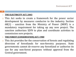 Environment ACT
13
 THE ELECTRICITY ACT, 2003
 This Act seeks to create a framework for the power sector
development by measures conducive to the industry. Section
68(1) - sanction from the Ministry of Power (MOP) is a
mandatory requirement for taking up any new project. The
sanction authorizes SJVN to plan and coordinate activities to
commission new projects.
 THE FOREST (CONSERVATION) ACT, 1980
 This Act provides for the conservation of forests and regulating
diversion of forestlands for non-forestry purposes. State
governments cannot de-reserve any forestland or authorise its
use for any non-forest purposes without approval from the
Central government.
 