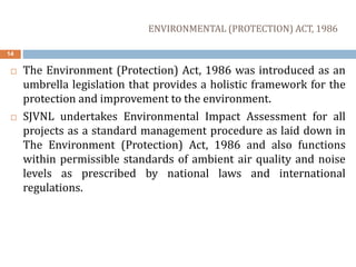 ENVIRONMENTAL (PROTECTION) ACT, 1986
14
 The Environment (Protection) Act, 1986 was introduced as an
umbrella legislation that provides a holistic framework for the
protection and improvement to the environment.
 SJVNL undertakes Environmental Impact Assessment for all
projects as a standard management procedure as laid down in
The Environment (Protection) Act, 1986 and also functions
within permissible standards of ambient air quality and noise
levels as prescribed by national laws and international
regulations.
 