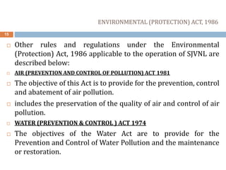 15
 Other rules and regulations under the Environmental
(Protection) Act, 1986 applicable to the operation of SJVNL are
described below:
 AIR (PREVENTION AND CONTROL OF POLLUTION) ACT 1981
 The objective of this Act is to provide for the prevention, control
and abatement of air pollution.
 includes the preservation of the quality of air and control of air
pollution.
 WATER (PREVENTION & CONTROL ) ACT 1974
 The objectives of the Water Act are to provide for the
Prevention and Control of Water Pollution and the maintenance
or restoration.
ENVIRONMENTAL (PROTECTION) ACT, 1986
 