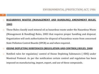 17
 HAZARDOUS WASTES (MANAGEMENT AND HANDLING) AMENDMENT RULES,
2003
 These Rules classify used mineral oil as hazardous waste under the Hazardous Waste
(Management & Handling) Rules, 2003 that requires proper handling and disposal.
Organisation will seek authorisation for disposal of hazardous waste from concerned
State Pollution Control Boards (SPCB) as and when required.
 OZONE DEPLETING SUBSTANCES (REGULATION AND CONTROL) RULES, 2000
 Notified rules for regulation/ control of Ozone Depleting Substances ( ODS) under
Montreal Protocol. As per the notification certain control and regulation has been
imposed on manufacturing, import, export, and use of these compounds.
ENVIRONMENTAL (PROTECTION) ACT, 1986
 