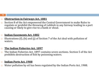 19
 Obstruction in Fairways Act, 1881
 Section 8 of the Act empowered the Central Government to make Rules to
regulate or prohibit the throwing of rubbish in any fairway leading to a port
causing or likely to give rise to a bank or shoal.
 Indian Easements Act, 1882
 Illustrations (f), (h) and (j) of Section 7 of the Act deal with pollution of
waters.
 The Indian Fisheries Act, 1897
 The Indian Fisheries Act, 1897 contains seven sections. Section 5 of the Act
prohibits destruction of fish by poisoning waters.
 Indian Ports Act, 1908
 Water pollution by oil has been regulated by the Indian Ports Act, 1908.
 