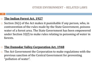 OTHER ENVIRONMENT – RELATED LAWS
20
 The Indian Forest Act, 1927
 Section 26(i) of the Act makes it punishable if any person, who, in
contravention of the rules made by the State Government, poisons
water of a forest area. The State Government has been empowered
under Section 32(f) to make rules relating to poisoning of water in
forests.
 The Damodar Valley Corporation Act, 1948
 The Act Government the Corporation to make regulations with the
previous sanction of the Central Government for preventing
“pollution of water”.
 