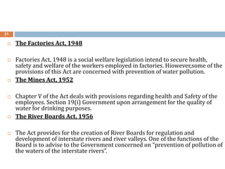 21
 The Factories Act, 1948
 Factories Act, 1948 is a social welfare legislation intend to secure health,
safety and welfare of the workers employed in factories. Hiowever,some of the
provisions of this Act are concerned with prevention of water pollution.
 The Mines Act, 1952
 Chapter V of the Act deals with provisions regarding health and Safety of the
employees. Section 19(i) Government upon arrangement for the quality of
water for drinking purposes.
 The River Boards Act, 1956
 The Act provides for the creation of River Boards for regulation and
development of interstate rivers and river valleys. One of the functions of the
Board is to advise to the Government concerned on “prevention of pollution of
the waters of the interstate rivers”.
 