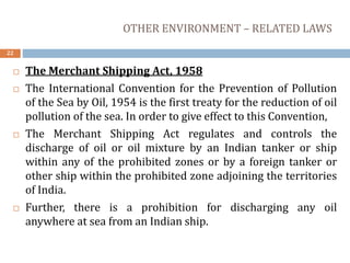 OTHER ENVIRONMENT – RELATED LAWS
22
 The Merchant Shipping Act, 1958
 The International Convention for the Prevention of Pollution
of the Sea by Oil, 1954 is the first treaty for the reduction of oil
pollution of the sea. In order to give effect to this Convention,
 The Merchant Shipping Act regulates and controls the
discharge of oil or oil mixture by an Indian tanker or ship
within any of the prohibited zones or by a foreign tanker or
other ship within the prohibited zone adjoining the territories
of India.
 Further, there is a prohibition for discharging any oil
anywhere at sea from an Indian ship.
 