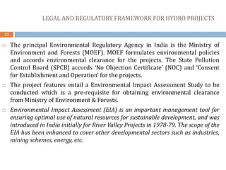 LEGAL AND REGULATORY FRAMEWORK FOR HYDRO PROJECTS
23
 The principal Environmental Regulatory Agency in India is the Ministry of
Environment and Forests (MOEF). MOEF formulates environmental policies
and accords environmental clearance for the projects. The State Pollution
Control Board (SPCB) accords ‘No Objection Certificate’ (NOC) and ‘Consent
for Establishment and Operation’ for the projects.
 The project features entail a Environmental Impact Assessment Study to be
conducted which is a pre-requisite for obtaining environmental clearance
from Ministry of Environment & Forests.
 Environmental Impact Assessment (EIA) is an important management tool for
ensuring optimal use of natural resources for sustainable development, and was
introduced in India initially for River Valley Projects in 1978-79. The scope of the
EIA has been enhanced to cover other developmental sectors such as industries,
mining schemes, energy, etc.
 