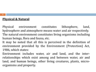 3
Physical & Natural
Physical environment constitutes lithosphere, land,
hydrosphere and atmosphere means water and air respectively.
The natural environment constitutes living organisms including
human beings, flora and fauna, etc.
It may be noted that all this is perceived in the definition of
environment provided by the Environment (Protection) Act,
1986, which states:
Environment includes water, air and land, and the inter-
relationships which exist among and between water, air and
land, and human beings, other living creatures, plants, micro-
organisms and property.
 