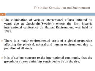 The Indian Constitution and Environment
4
 The culmination of various international efforts initiated 38
years ago at Stockholm(Sweden) where the first historic
international conference on Human Environment was held in
1972.
 There is a major environmental crisis of a global proportion
affecting the physical, natural and human environment due to
pollution of all kinds.
 It is of serious concern to the international community that the
greenhouse gases emissions continued to be on the rise.
 