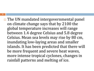 5
 The UN mandated intergovernmental panel
on climate change says that by 2100 the
global temperature increases will range
between 1.4 degree Celsius and 5.8 degree
Celsius. Mean sea levels may rise by 80 cm,
inundating low-laying areas and smaller
islands. It has been predicted that there will
be more frequent and severe heat waves,
more intense tropical cyclones, changes in
rainfall patterns and melting of ice.
 